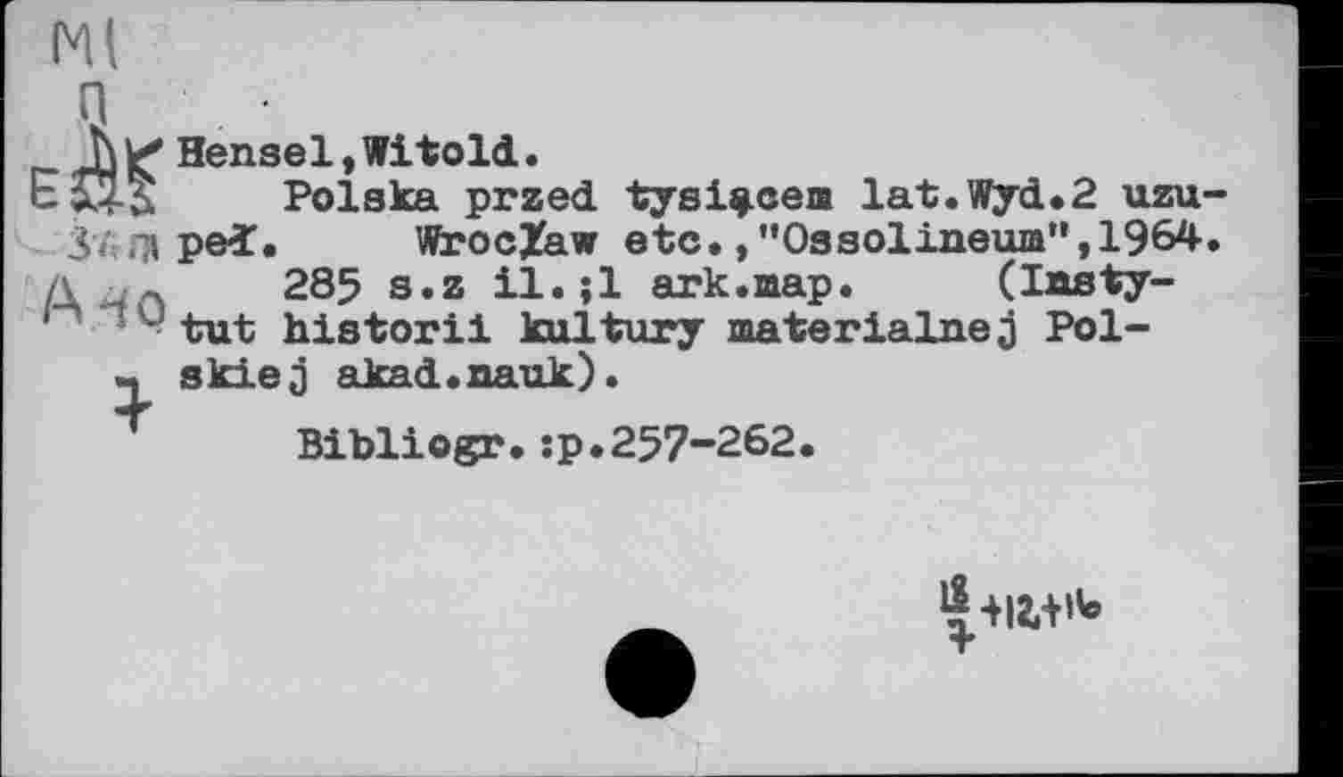 ﻿Ml
И Hensel,Witold.
Polska przed tysl^cem lat.Wyd.2 uzu-37 .71 ped. WrocZaw etc./’Ossolineum",1964. л л 285 s.z il.jl ark.map.	(Imsty-
- - tut historii kultury materialnej Pol-« skiej akad.nauk).
Bibliogr.:p.257-262.